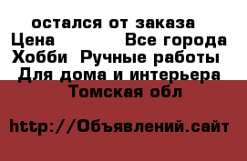 остался от заказа › Цена ­ 3 500 - Все города Хобби. Ручные работы » Для дома и интерьера   . Томская обл.